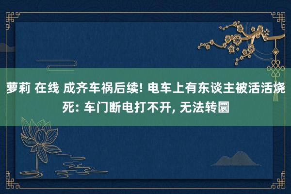 萝莉 在线 成齐车祸后续! 电车上有东谈主被活活烧死: 车门断电打不开， 无法转圜