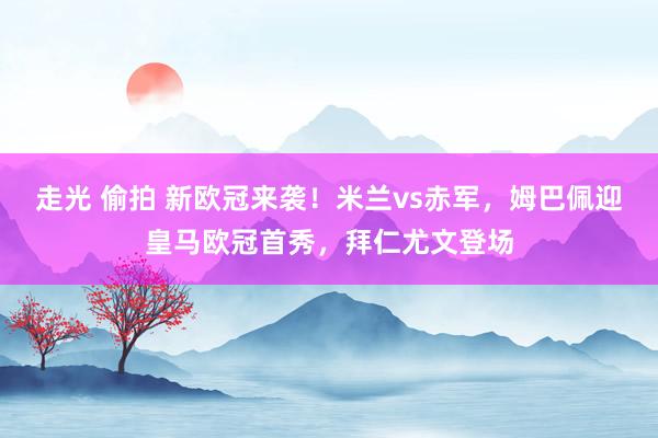 走光 偷拍 新欧冠来袭！米兰vs赤军，姆巴佩迎皇马欧冠首秀，拜仁尤文登场