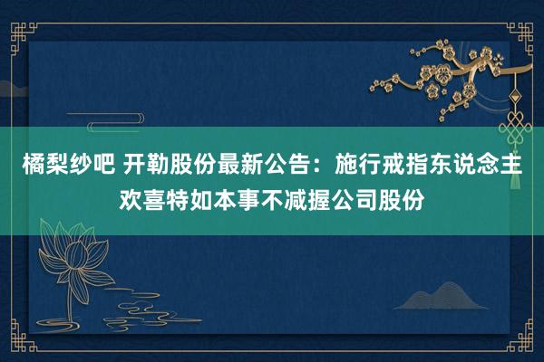 橘梨纱吧 开勒股份最新公告：施行戒指东说念主欢喜特如本事不减握公司股份