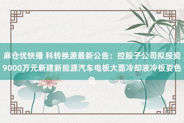 麻仓优快播 科转换源最新公告：控股子公司拟投资9000万元新建新能源汽车电板大面冷却液冷板姿色