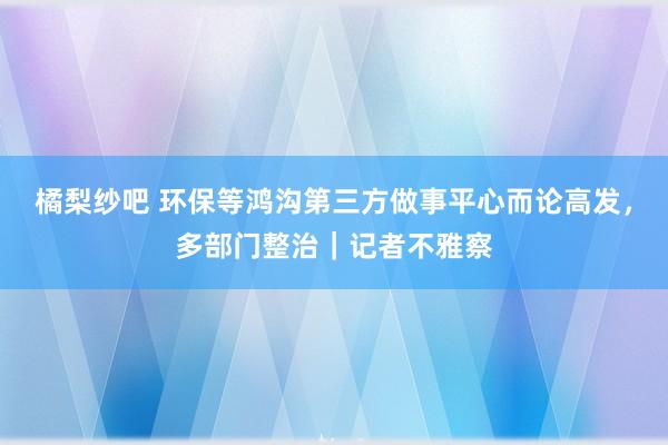 橘梨纱吧 环保等鸿沟第三方做事平心而论高发，多部门整治｜记者不雅察