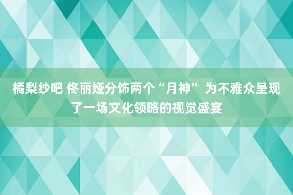 橘梨纱吧 佟丽娅分饰两个“月神” 为不雅众呈现了一场文化领略的视觉盛宴