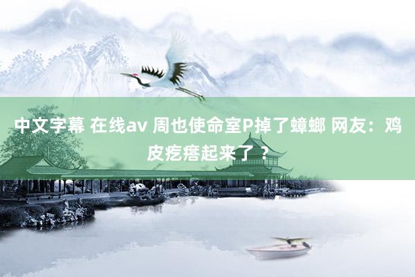 中文字幕 在线av 周也使命室P掉了蟑螂 网友：鸡皮疙瘩起来了 ？