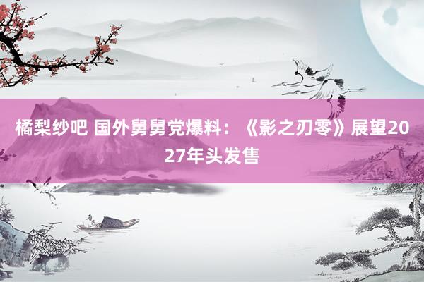 橘梨纱吧 国外舅舅党爆料：《影之刃零》展望2027年头发售