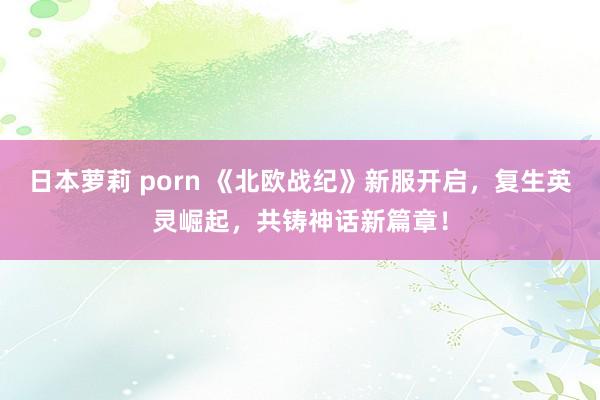 日本萝莉 porn 《北欧战纪》新服开启，复生英灵崛起，共铸神话新篇章！