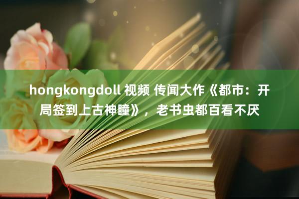 hongkongdoll 视频 传闻大作《都市：开局签到上古神瞳》，老书虫都百看不厌