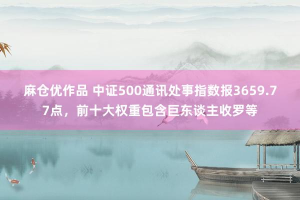 麻仓优作品 中证500通讯处事指数报3659.77点，前十大权重包含巨东谈主收罗等