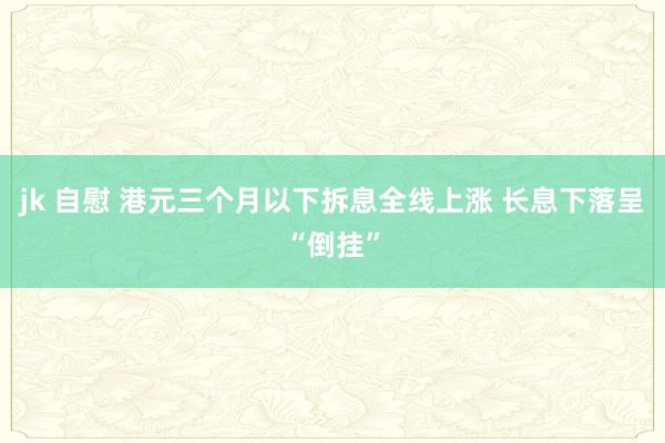 jk 自慰 港元三个月以下拆息全线上涨 长息下落呈“倒挂”