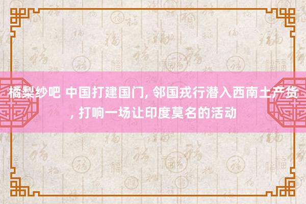 橘梨纱吧 中国打建国门， 邻国戎行潜入西南土产货， 打响一场让印度莫名的活动