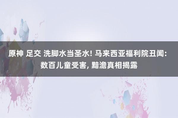 原神 足交 洗脚水当圣水! 马来西亚福利院丑闻: 数百儿童受害， 黯澹真相揭露