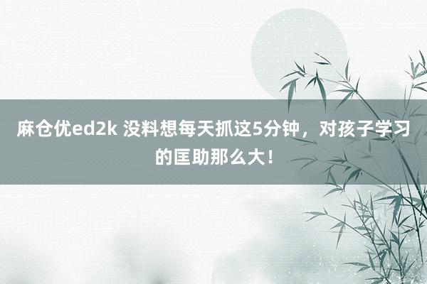 麻仓优ed2k 没料想每天抓这5分钟，对孩子学习的匡助那么大！