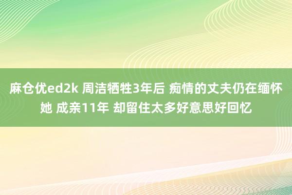 麻仓优ed2k 周洁牺牲3年后 痴情的丈夫仍在缅怀她 成亲11年 却留住太多好意思好回忆