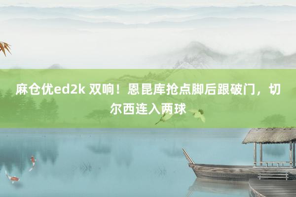 麻仓优ed2k 双响！恩昆库抢点脚后跟破门，切尔西连入两球