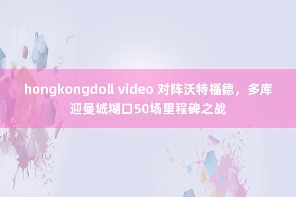 hongkongdoll video 对阵沃特福德，多库迎曼城糊口50场里程碑之战