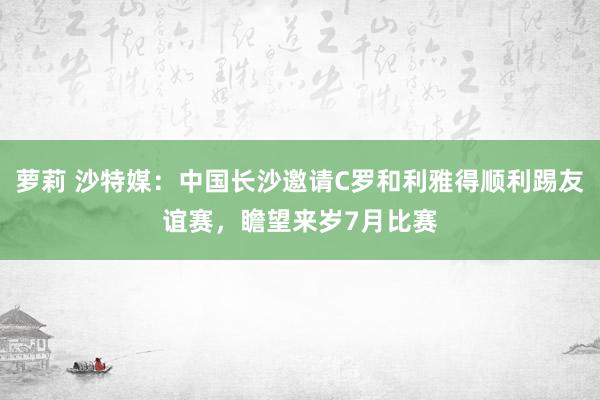 萝莉 沙特媒：中国长沙邀请C罗和利雅得顺利踢友谊赛，瞻望来岁7月比赛