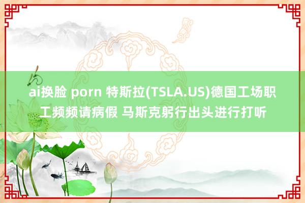 ai换脸 porn 特斯拉(TSLA.US)德国工场职工频频请病假 马斯克躬行出头进行打听