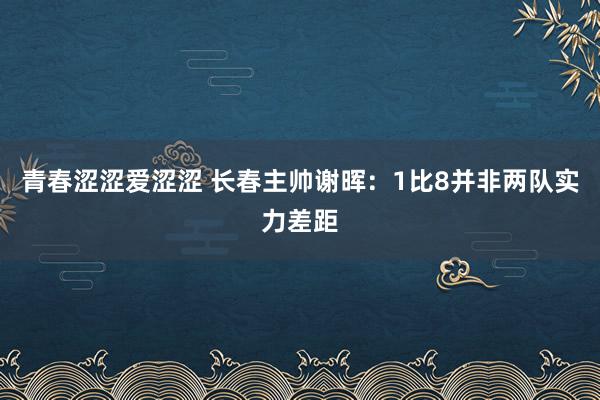 青春涩涩爱涩涩 长春主帅谢晖：1比8并非两队实力差距