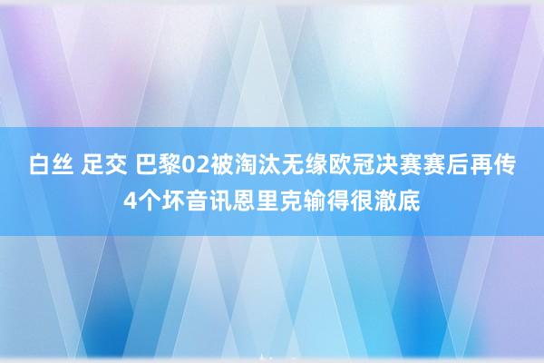 白丝 足交 巴黎02被淘汰无缘欧冠决赛赛后再传4个坏音讯恩里克输得很澈底