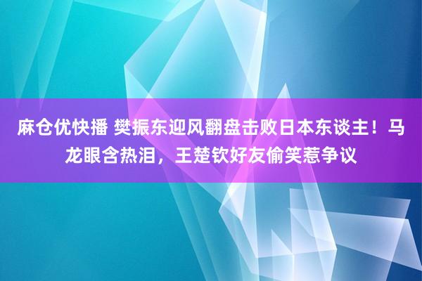 麻仓优快播 樊振东迎风翻盘击败日本东谈主！马龙眼含热泪，王楚钦好友偷笑惹争议