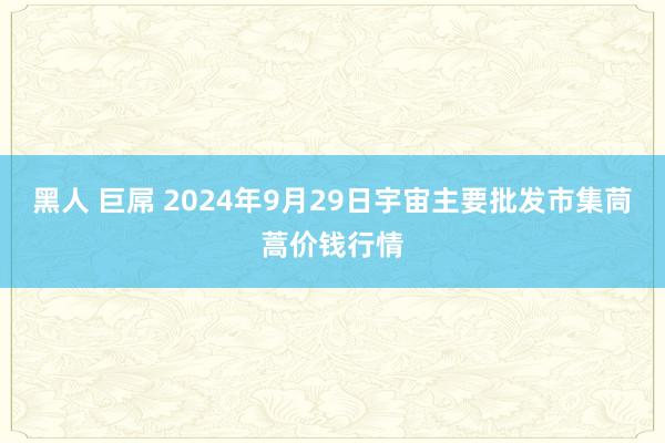 黑人 巨屌 2024年9月29日宇宙主要批发市集茼蒿价钱行情