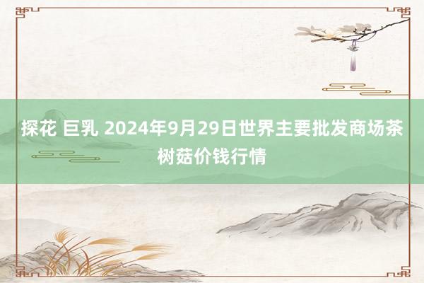 探花 巨乳 2024年9月29日世界主要批发商场茶树菇价钱行情