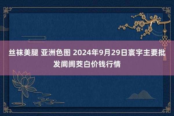 丝袜美腿 亚洲色图 2024年9月29日寰宇主要批发阛阓茭白价钱行情