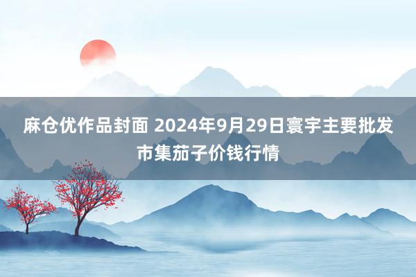 麻仓优作品封面 2024年9月29日寰宇主要批发市集茄子价钱行情