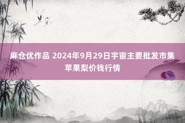 麻仓优作品 2024年9月29日宇宙主要批发市集苹果梨价钱行情