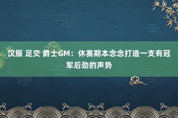 汉服 足交 爵士GM：休赛期本念念打造一支有冠军后劲的声势