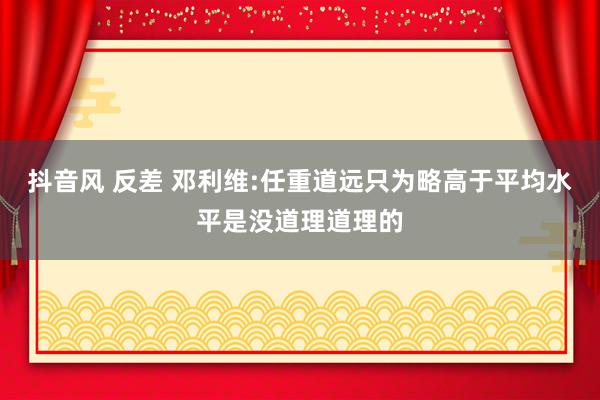 抖音风 反差 邓利维:任重道远只为略高于平均水平是没道理道理的