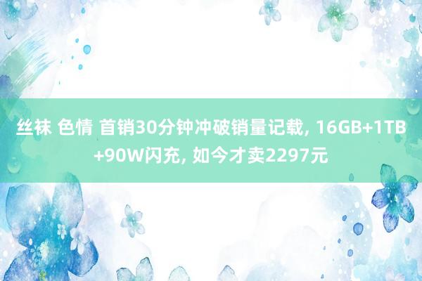 丝袜 色情 首销30分钟冲破销量记载， 16GB+1TB+90W闪充， 如今才卖2297元