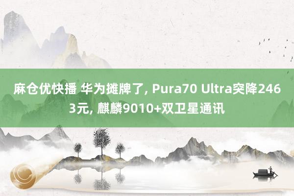 麻仓优快播 华为摊牌了， Pura70 Ultra突降2463元， 麒麟9010+双卫星通讯