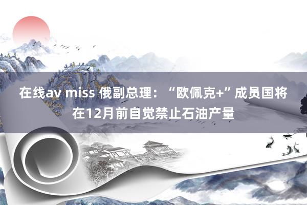 在线av miss 俄副总理：“欧佩克+”成员国将在12月前自觉禁止石油产量