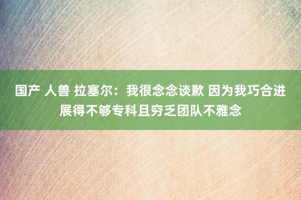 国产 人兽 拉塞尔：我很念念谈歉 因为我巧合进展得不够专科且穷乏团队不雅念