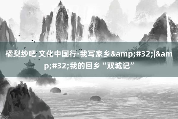 橘梨纱吧 文化中国行·我写家乡&#32;|&#32;我的回乡“双城记”