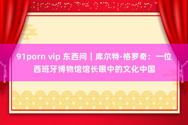 91porn vip 东西问｜库尔特·格罗奇：一位西班牙博物馆馆长眼中的文化中国