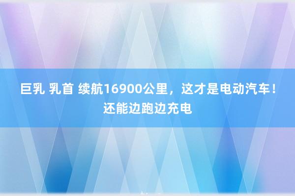 巨乳 乳首 续航16900公里，这才是电动汽车！还能边跑边充电