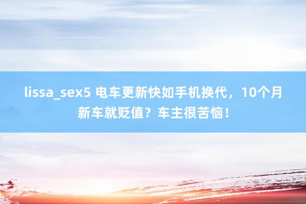 lissa_sex5 电车更新快如手机换代，10个月新车就贬值？车主很苦恼！