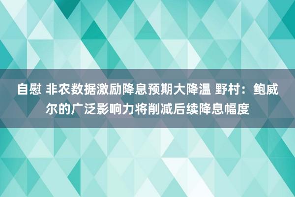 自慰 非农数据激励降息预期大降温 野村：鲍威尔的广泛影响力将削减后续降息幅度