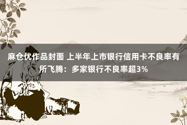 麻仓优作品封面 上半年上市银行信用卡不良率有所飞腾：多家银行不良率超3%