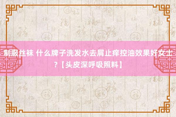 制服丝袜 什么牌子洗发水去屑止痒控油效果好女士?【头皮深呼吸照料】