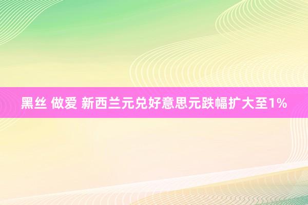 黑丝 做爱 新西兰元兑好意思元跌幅扩大至1%