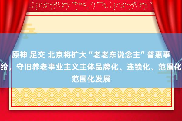 原神 足交 北京将扩大“老老东说念主”普惠事业供给，守旧养老事业主义主体品牌化、连锁化、范围化发展