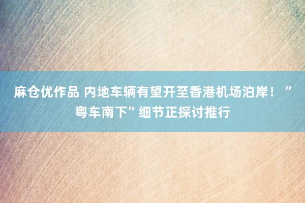 麻仓优作品 内地车辆有望开至香港机场泊岸！“粤车南下”细节正探讨推行