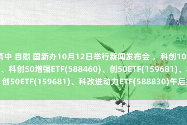 高中 自慰 国新办10月12日举行新闻发布会 ，科创100ETF基金(588220)、科创50增强ETF(588460)、创50ETF(159681)、科改进动力ETF(588830)午后拉升