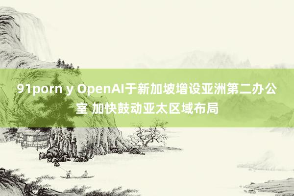 91porn y OpenAI于新加坡增设亚洲第二办公室 加快鼓动亚太区域布局