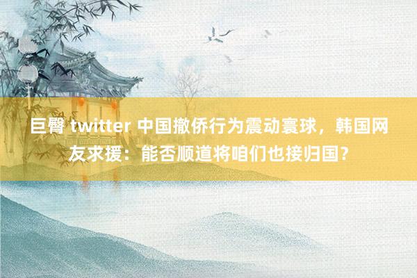 巨臀 twitter 中国撤侨行为震动寰球，韩国网友求援：能否顺道将咱们也接归国？