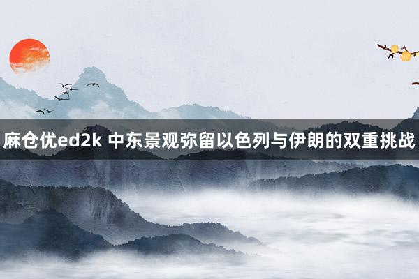 麻仓优ed2k 中东景观弥留以色列与伊朗的双重挑战