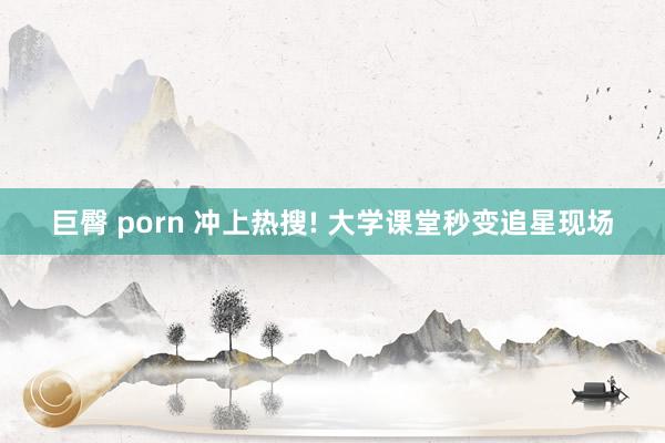 巨臀 porn 冲上热搜! 大学课堂秒变追星现场