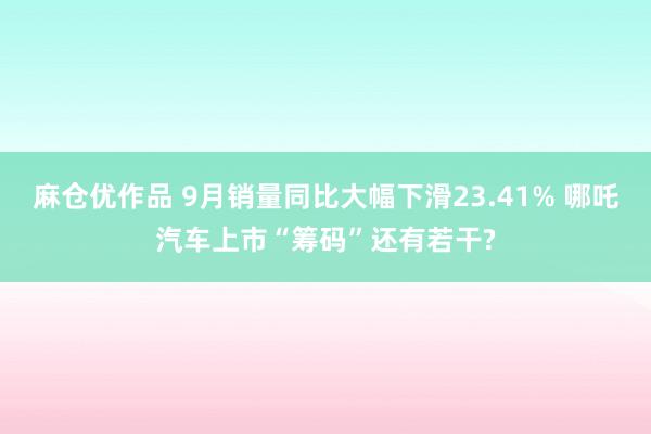 麻仓优作品 9月销量同比大幅下滑23.41% 哪吒汽车上市“筹码”还有若干?